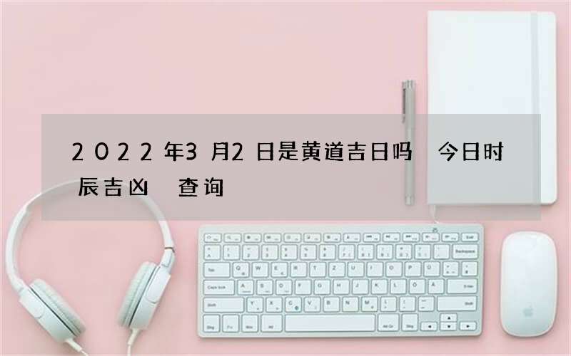 2022年3月2日是黄道吉日吗 今日时辰吉凶 查询